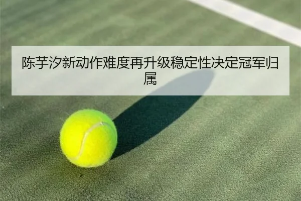 陈芋汐新动作难度再升级稳定性决定冠军归属
